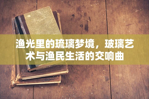 渔光里的琉璃梦境，玻璃艺术与渔民生活的交响曲