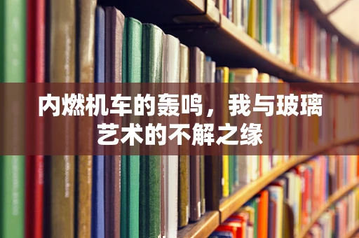 内燃机车的轰鸣，我与玻璃艺术的不解之缘
