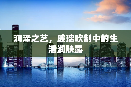 润泽之艺，玻璃吹制中的生活润肤露