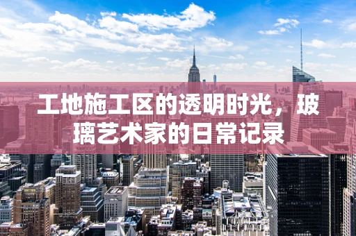 工地施工区的透明时光，玻璃艺术家的日常记录
