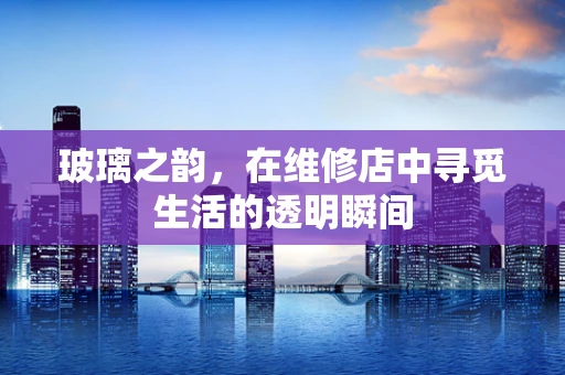 玻璃之韵，在维修店中寻觅生活的透明瞬间