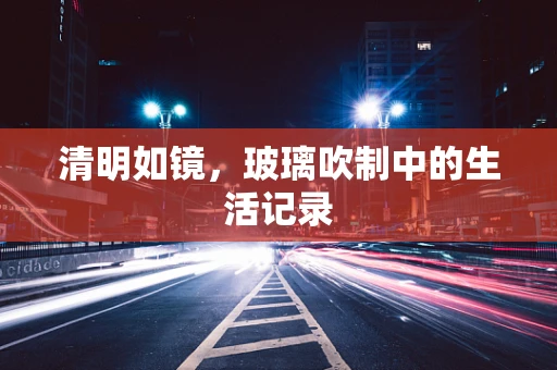 清明如镜，玻璃吹制中的生活记录