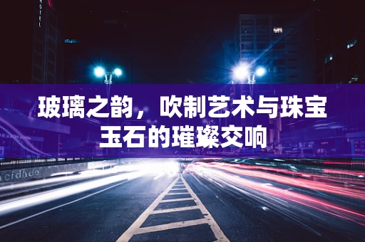 玻璃之韵，吹制艺术与珠宝玉石的璀璨交响