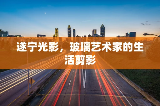 遂宁光影，玻璃艺术家的生活剪影