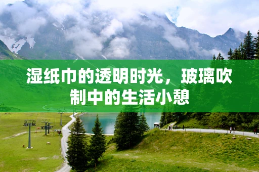 湿纸巾的透明时光，玻璃吹制中的生活小憩