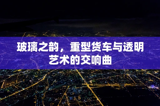 玻璃之韵，重型货车与透明艺术的交响曲