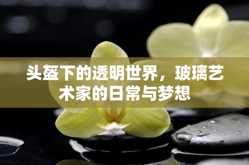 头盔下的透明世界，玻璃艺术家的日常与梦想