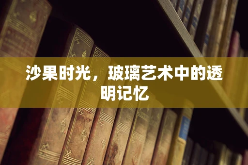 沙果时光，玻璃艺术中的透明记忆