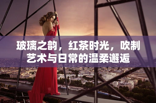 玻璃之韵，红茶时光，吹制艺术与日常的温柔邂逅