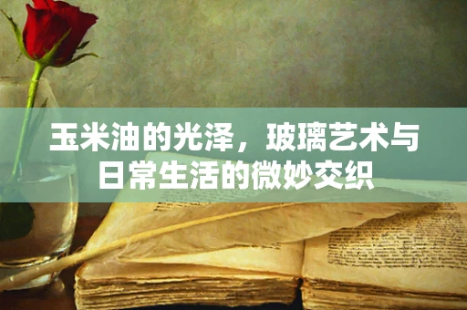 玉米油的光泽，玻璃艺术与日常生活的微妙交织