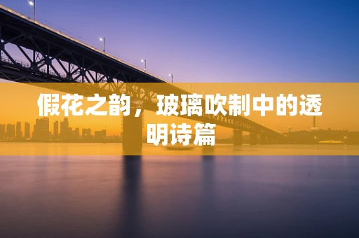 假花之韵，玻璃吹制中的透明诗篇
