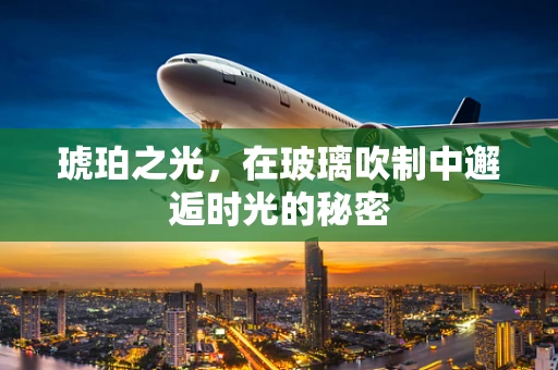 琥珀之光，在玻璃吹制中邂逅时光的秘密