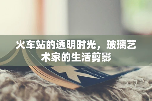 火车站的透明时光，玻璃艺术家的生活剪影