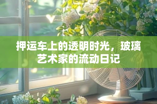 押运车上的透明时光，玻璃艺术家的流动日记