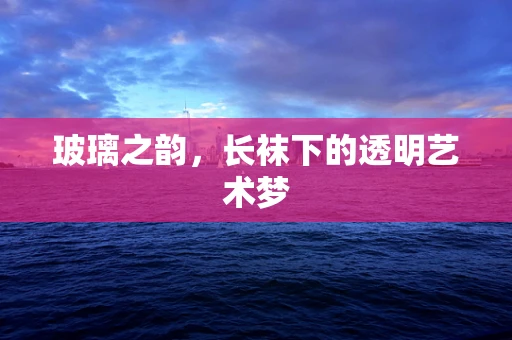 玻璃之韵，长袜下的透明艺术梦
