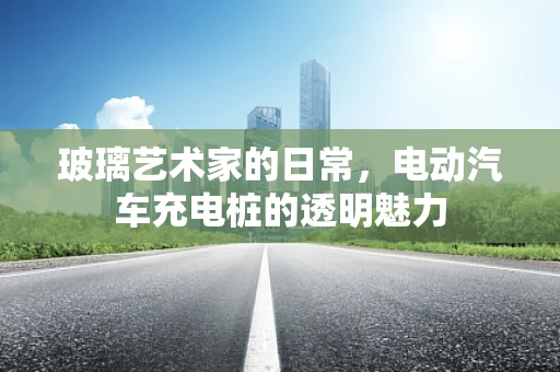 玻璃艺术家的日常，电动汽车充电桩的透明魅力