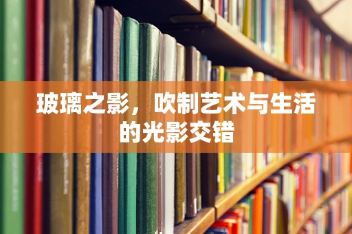 玻璃之影，吹制艺术与生活的光影交错