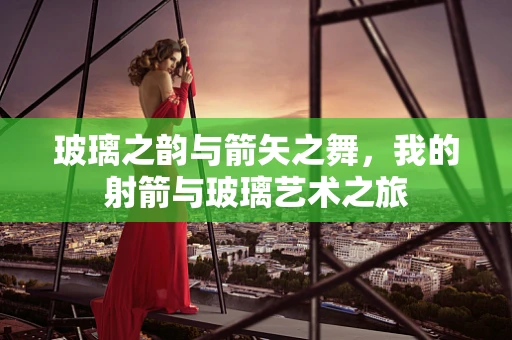 玻璃之韵与箭矢之舞，我的射箭与玻璃艺术之旅