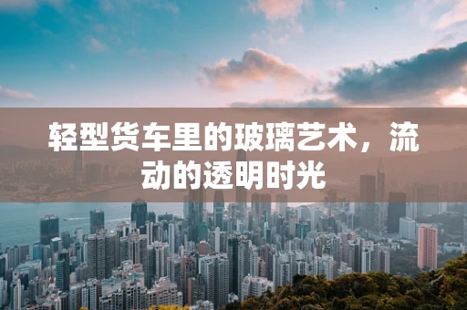 轻型货车里的玻璃艺术，流动的透明时光