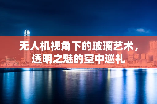 无人机视角下的玻璃艺术，透明之魅的空中巡礼