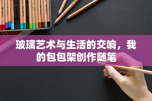 玻璃艺术与生活的交响，我的包包架创作随笔