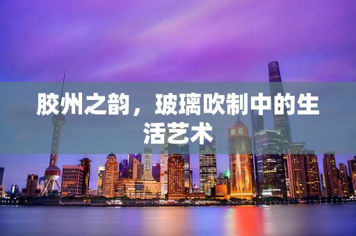 胶州之韵，玻璃吹制中的生活艺术