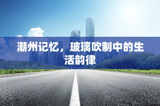 潮州记忆，玻璃吹制中的生活韵律