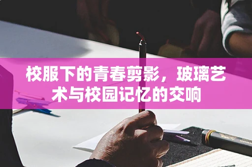校服下的青春剪影，玻璃艺术与校园记忆的交响