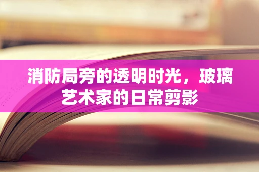 消防局旁的透明时光，玻璃艺术家的日常剪影