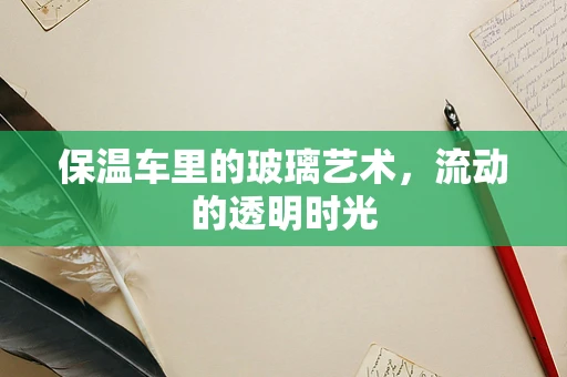 保温车里的玻璃艺术，流动的透明时光