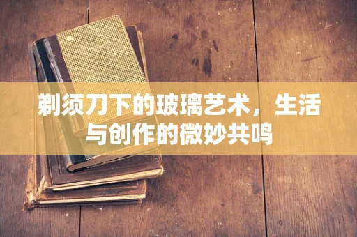 剃须刀下的玻璃艺术，生活与创作的微妙共鸣