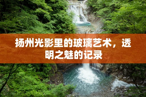 扬州光影里的玻璃艺术，透明之魅的记录