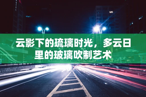 云影下的琉璃时光，多云日里的玻璃吹制艺术