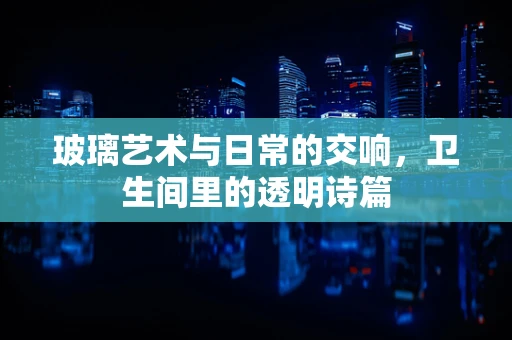 玻璃艺术与日常的交响，卫生间里的透明诗篇