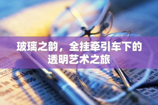 玻璃之韵，全挂牵引车下的透明艺术之旅