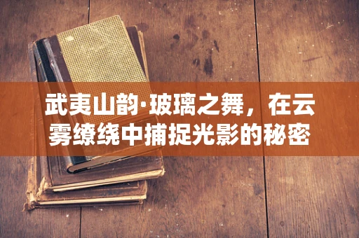 武夷山韵·玻璃之舞，在云雾缭绕中捕捉光影的秘密