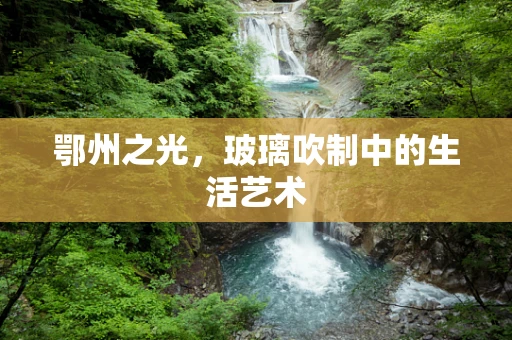 鄂州之光，玻璃吹制中的生活艺术