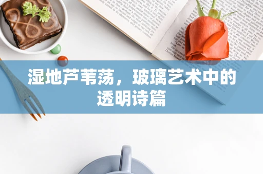 湿地芦苇荡，玻璃艺术中的透明诗篇