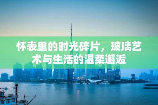 怀表里的时光碎片，玻璃艺术与生活的温柔邂逅