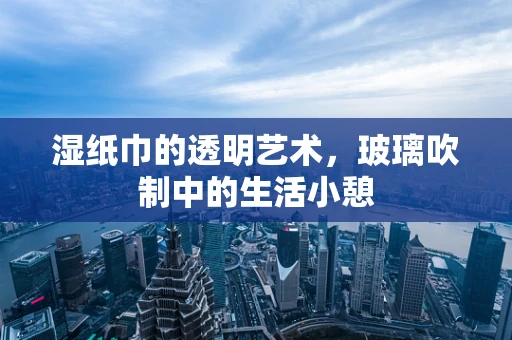 湿纸巾的透明艺术，玻璃吹制中的生活小憩