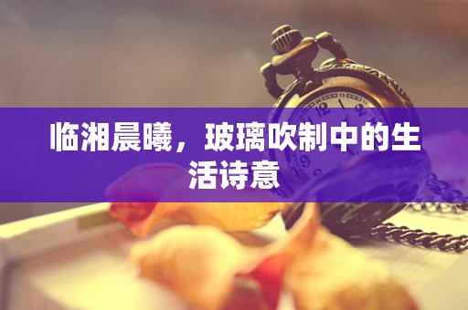 临湘晨曦，玻璃吹制中的生活诗意