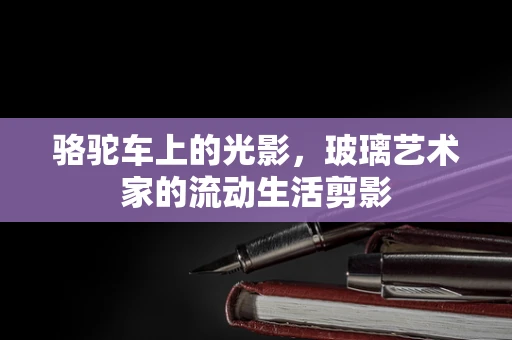 骆驼车上的光影，玻璃艺术家的流动生活剪影