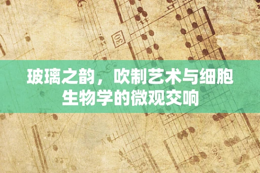玻璃之韵，吹制艺术与细胞生物学的微观交响
