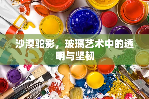 沙漠驼影，玻璃艺术中的透明与坚韧