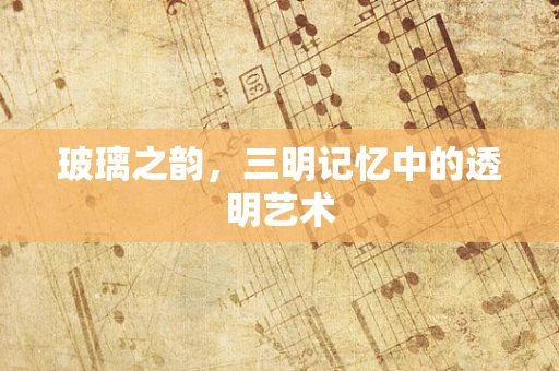 玻璃之韵，三明记忆中的透明艺术