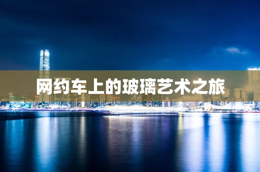 网约车上的玻璃艺术之旅