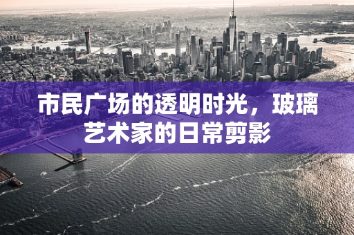 市民广场的透明时光，玻璃艺术家的日常剪影