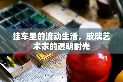 挂车里的流动生活，玻璃艺术家的透明时光