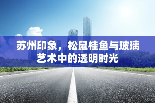 苏州印象，松鼠桂鱼与玻璃艺术中的透明时光