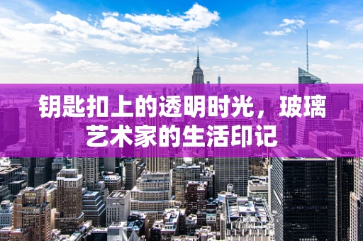 钥匙扣上的透明时光，玻璃艺术家的生活印记